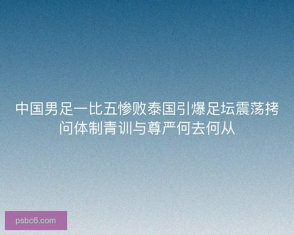 中国男足一比五惨败泰国引爆足坛震荡拷问体制青训与尊严何去何从