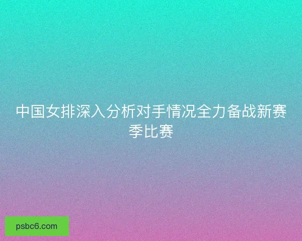中国女排深入分析对手情况全力备战新赛季比赛