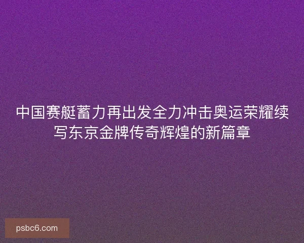 中国赛艇蓄力再出发全力冲击奥运荣耀续写东京金牌传奇辉煌的新篇章