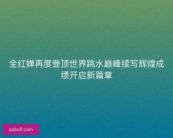 全红婵再度登顶世界跳水巅峰续写辉煌成绩开启新篇章