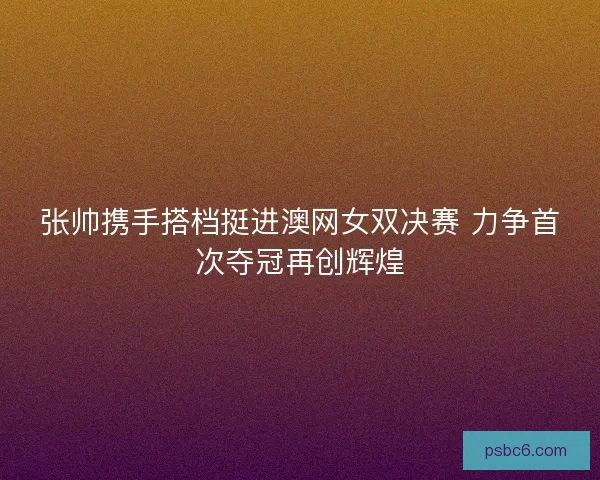 张帅携手搭档挺进澳网女双决赛 力争首次夺冠再创辉煌