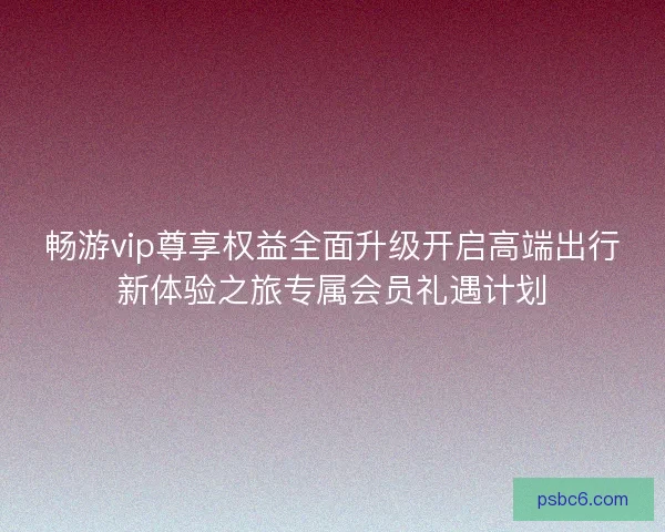 畅游vip尊享权益全面升级开启高端出行新体验之旅专属会员礼遇计划