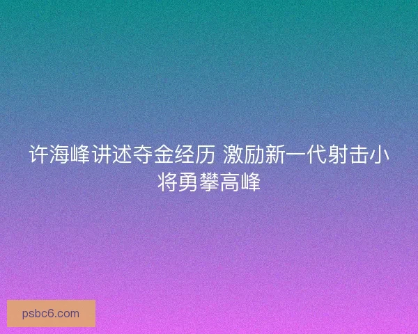 许海峰讲述夺金经历 激励新一代射击小将勇攀高峰